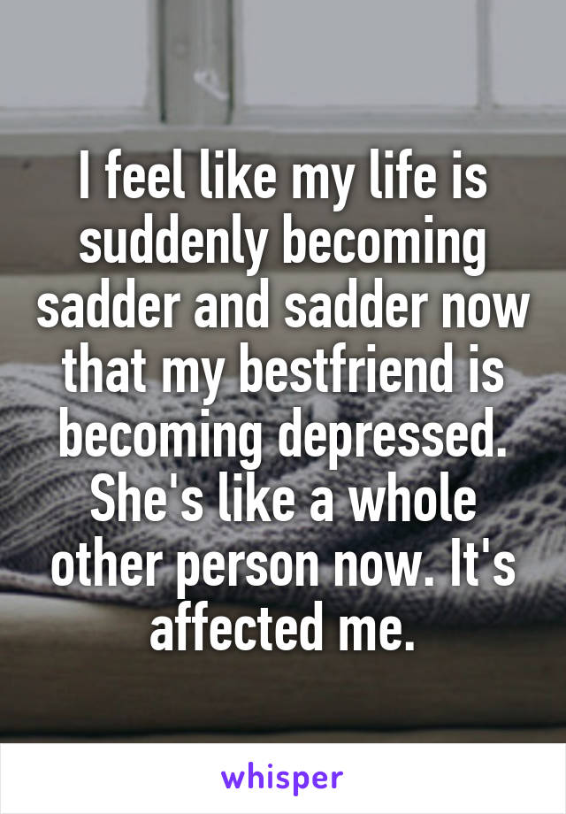 I feel like my life is suddenly becoming sadder and sadder now that my bestfriend is becoming depressed. She's like a whole other person now. It's affected me.