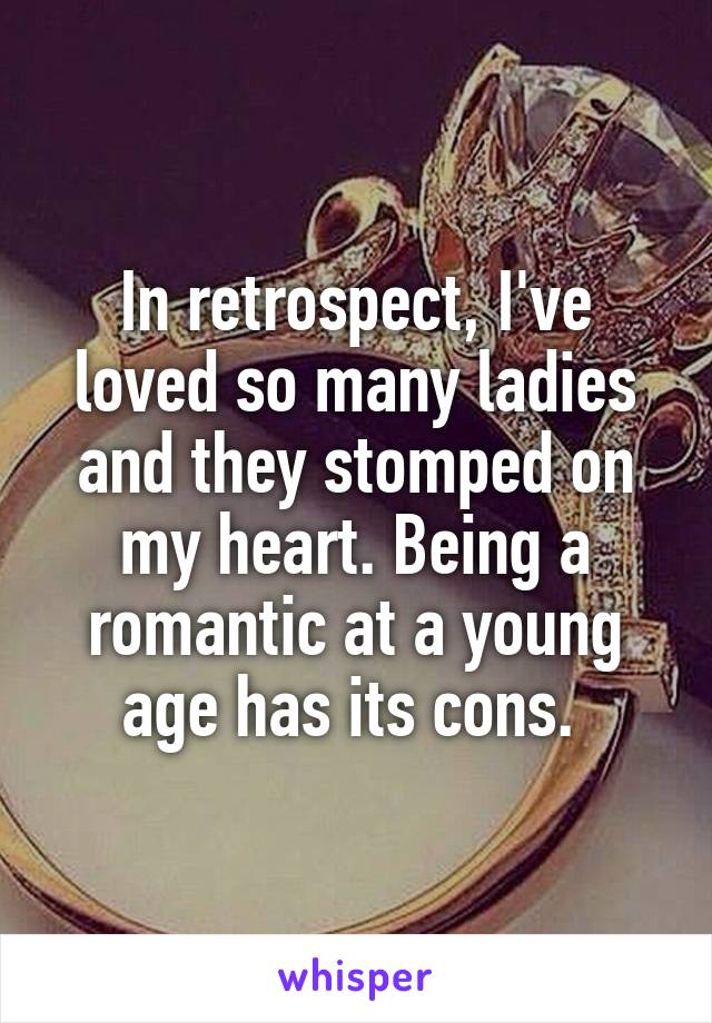 In retrospect, I've loved so many ladies and they stomped on my heart. Being a romantic at a young age has its cons. 