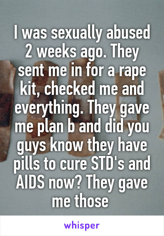 I was sexually abused 2 weeks ago. They sent me in for a rape kit, checked me and everything. They gave me plan b and did you guys know they have pills to cure STD's and AIDS now? They gave me those 