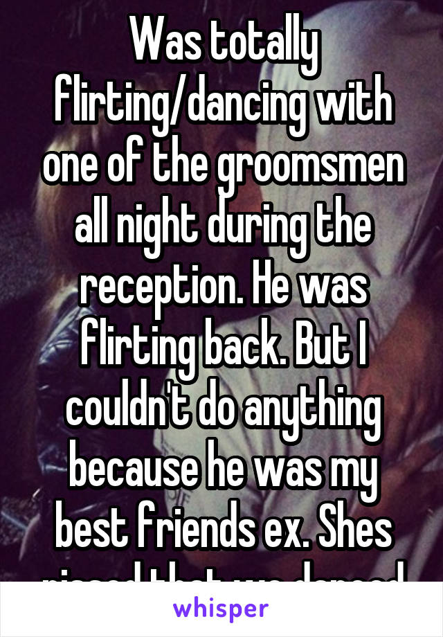 Was totally flirting/dancing with one of the groomsmen all night during the reception. He was flirting back. But I couldn't do anything because he was my best friends ex. Shes pissed that we danced