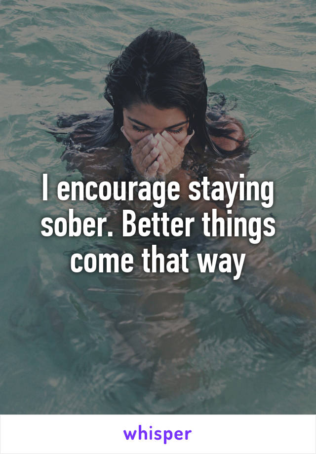 I encourage staying sober. Better things come that way