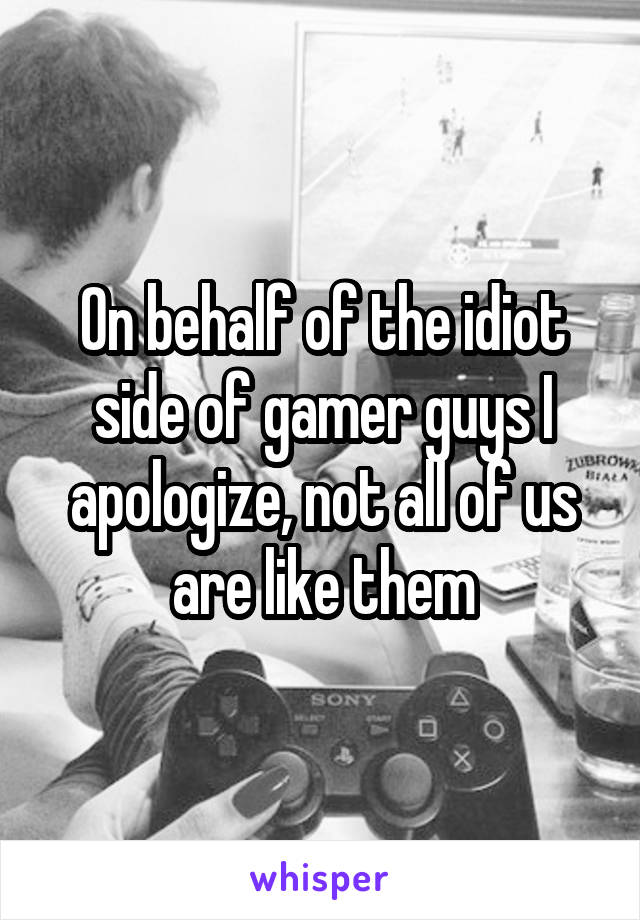 On behalf of the idiot side of gamer guys I apologize, not all of us are like them