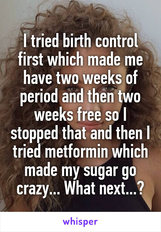 I tried birth control first which made me have two weeks of period and then two weeks free so I stopped that and then I tried metformin which made my sugar go crazy... What next...?