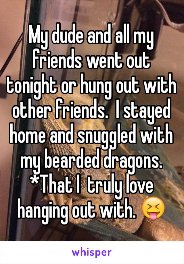 My dude and all my friends went out tonight or hung out with other friends.  I stayed home and snuggled with my bearded dragons.  *That I  truly love hanging out with. 😝