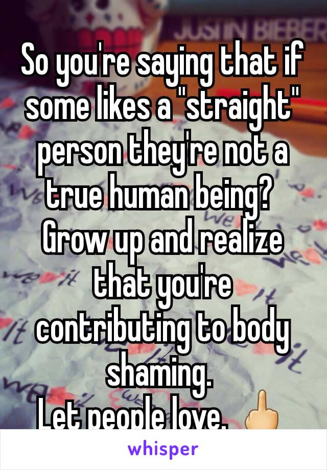 So you're saying that if some likes a "straight" person they're not a true human being? 
Grow up and realize that you're contributing to body shaming. 
Let people love. 🖕