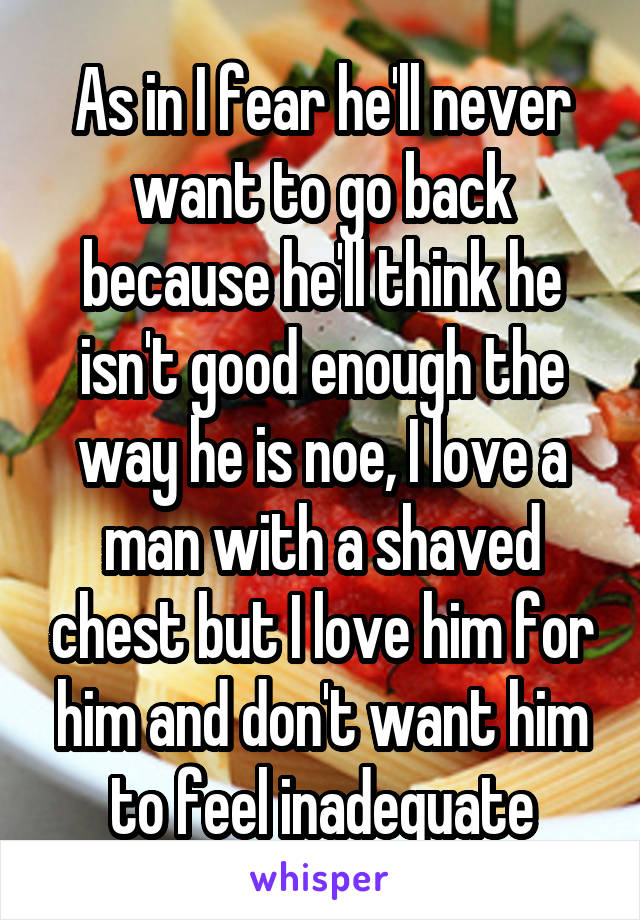 As in I fear he'll never want to go back because he'll think he isn't good enough the way he is noe, I love a man with a shaved chest but I love him for him and don't want him to feel inadequate