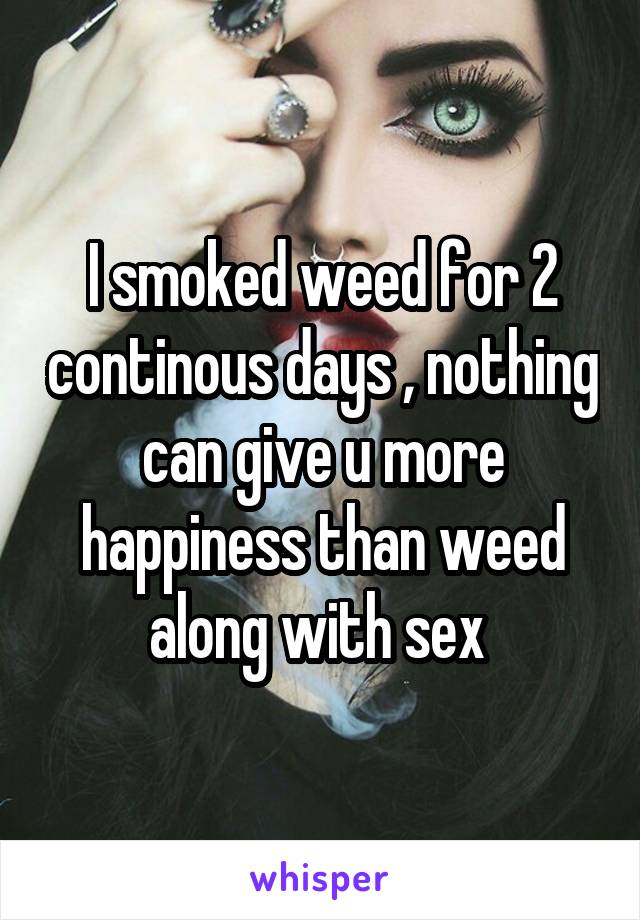 I smoked weed for 2 continous days , nothing can give u more happiness than weed along with sex 