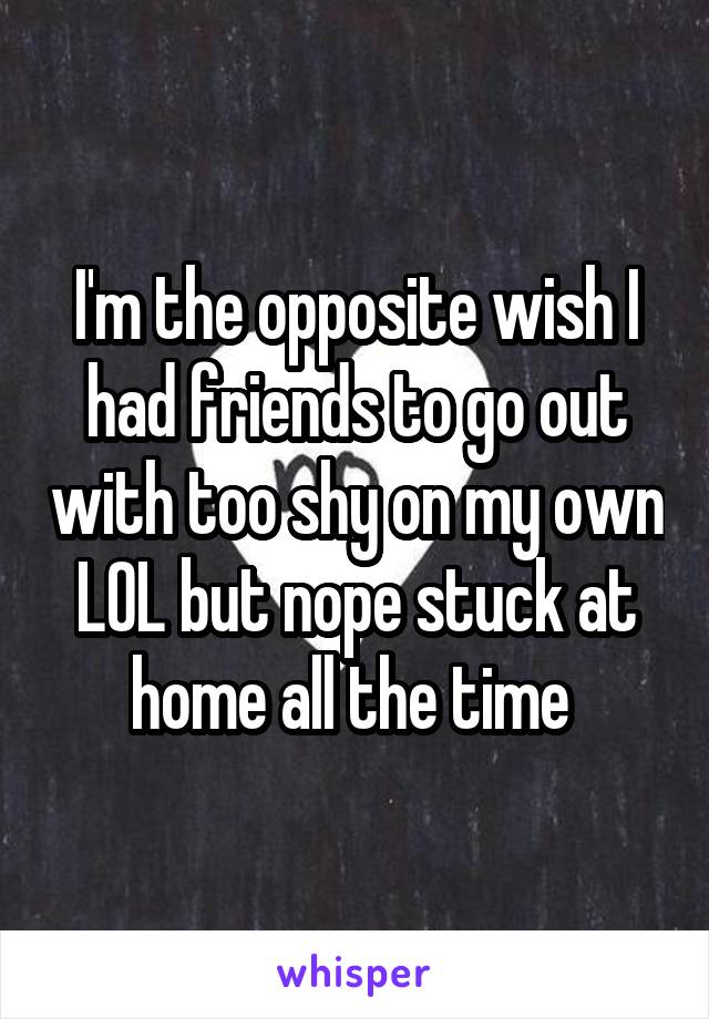 I'm the opposite wish I had friends to go out with too shy on my own LOL but nope stuck at home all the time 