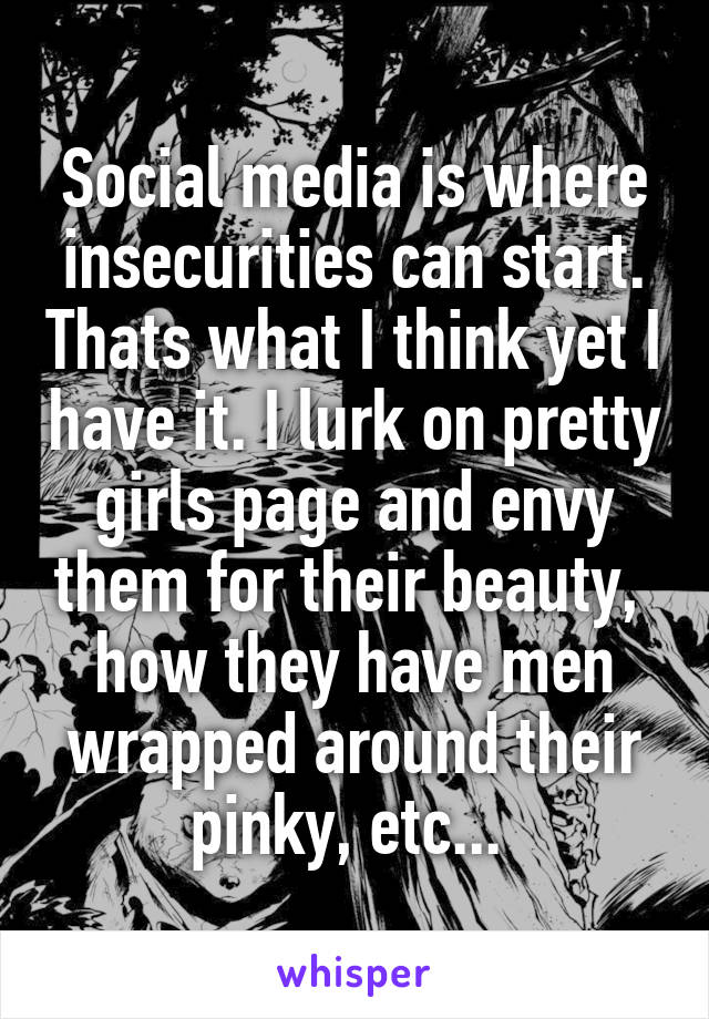 Social media is where insecurities can start. Thats what I think yet I have it. I lurk on pretty girls page and envy them for their beauty,  how they have men wrapped around their pinky, etc... 