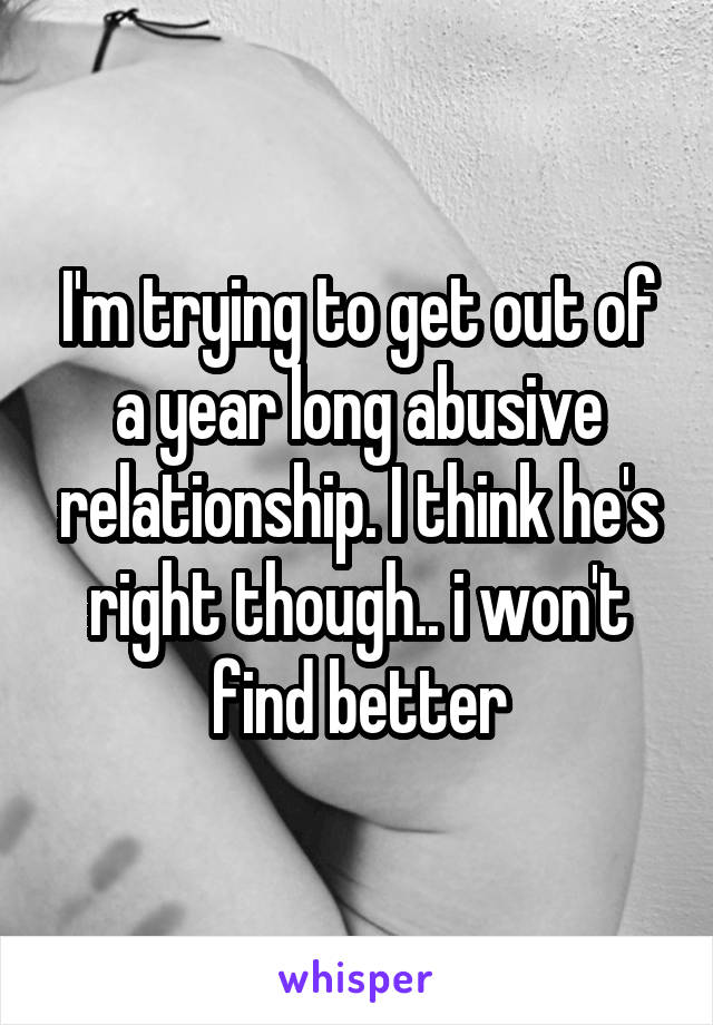 I'm trying to get out of a year long abusive relationship. I think he's right though.. i won't find better