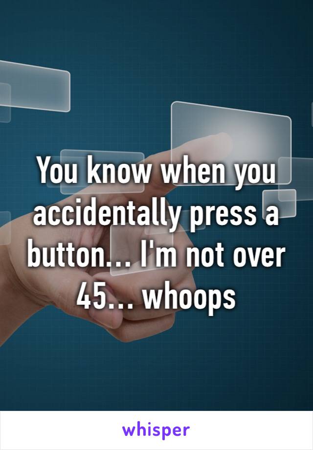 You know when you accidentally press a button… I'm not over 45… whoops