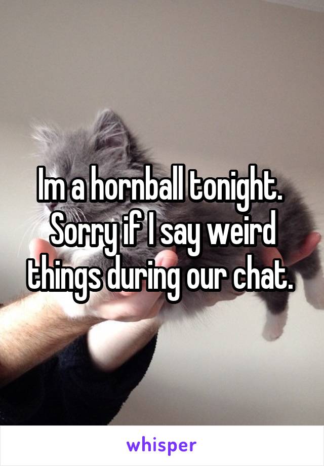 Im a hornball tonight. 
Sorry if I say weird things during our chat. 