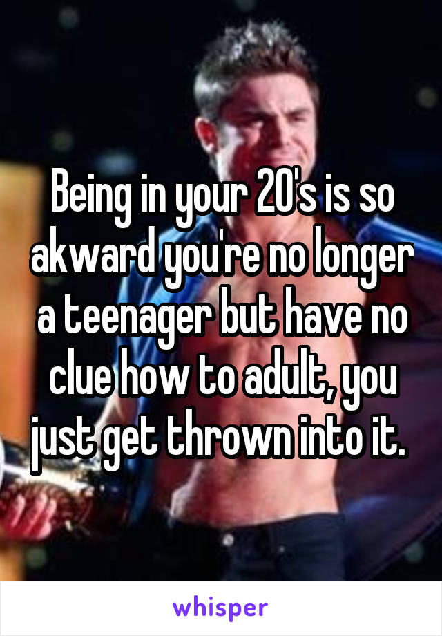 Being in your 20's is so akward you're no longer a teenager but have no clue how to adult, you just get thrown into it. 