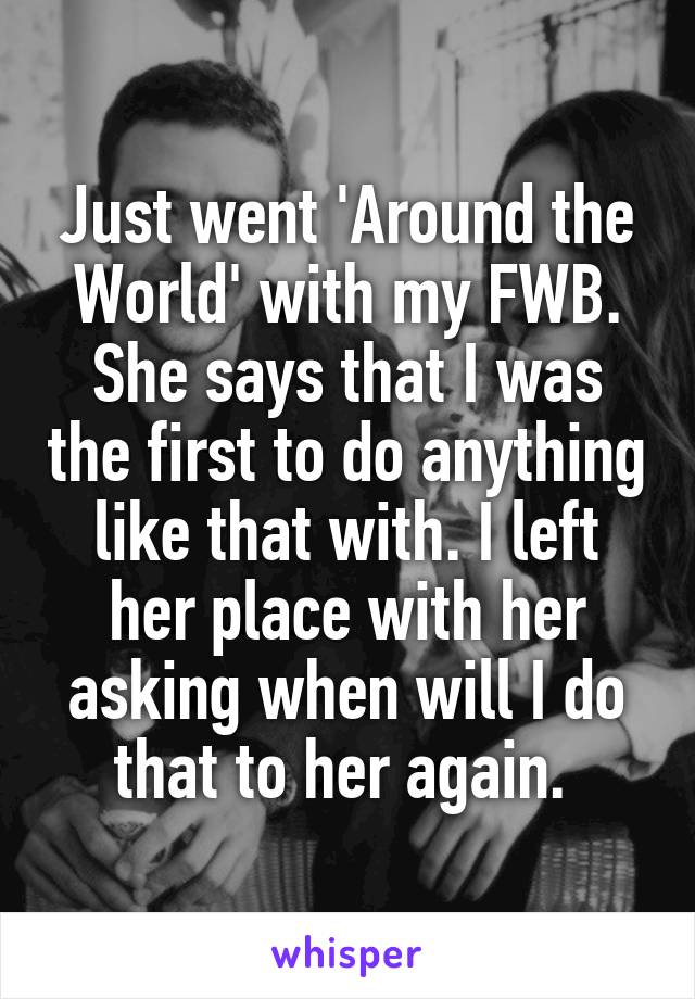 Just went 'Around the World' with my FWB. She says that I was the first to do anything like that with. I left her place with her asking when will I do that to her again. 