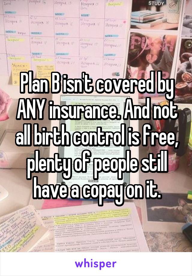 Plan B isn't covered by ANY insurance. And not all birth control is free, plenty of people still have a copay on it.