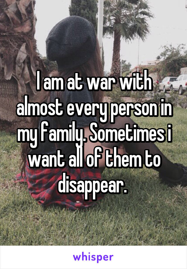 I am at war with almost every person in my family. Sometimes i want all of them to disappear. 