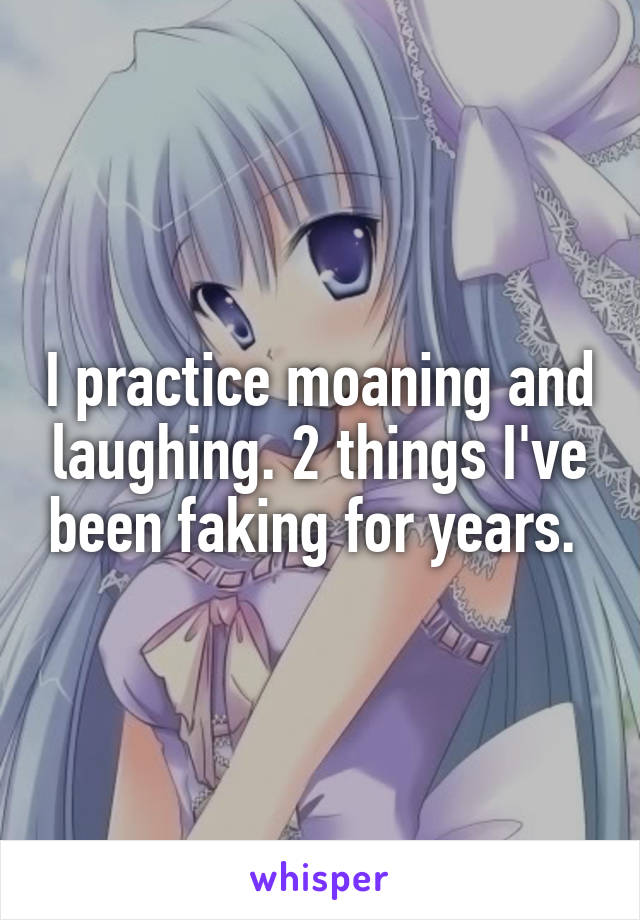 I practice moaning and laughing. 2 things I've been faking for years. 