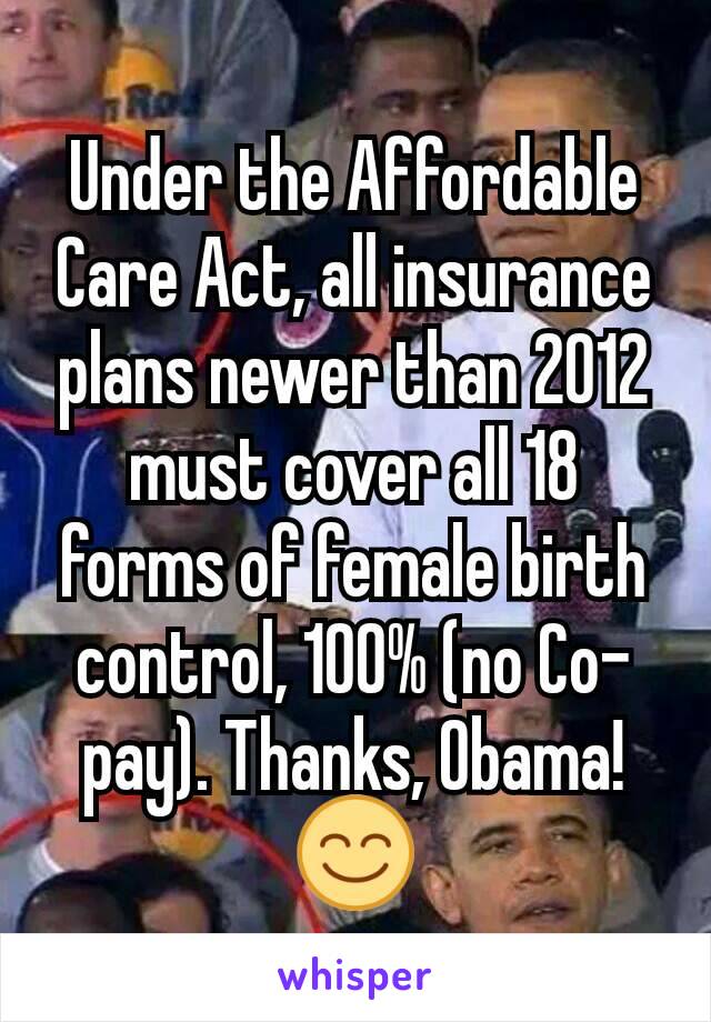 Under the Affordable Care Act, all insurance plans newer than 2012 must cover all 18 forms of female birth control, 100% (no Co-pay). Thanks, Obama! 😊