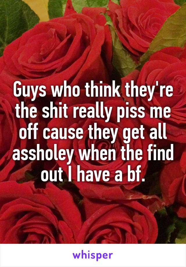 Guys who think they're the shit really piss me off cause they get all assholey when the find out I have a bf.