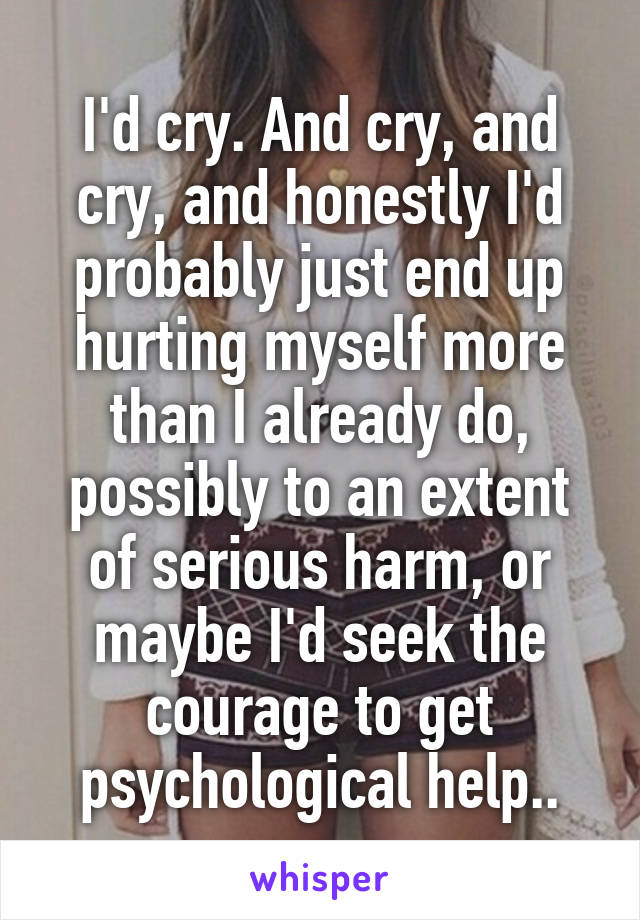 I'd cry. And cry, and cry, and honestly I'd probably just end up hurting myself more than I already do, possibly to an extent of serious harm, or maybe I'd seek the courage to get psychological help..