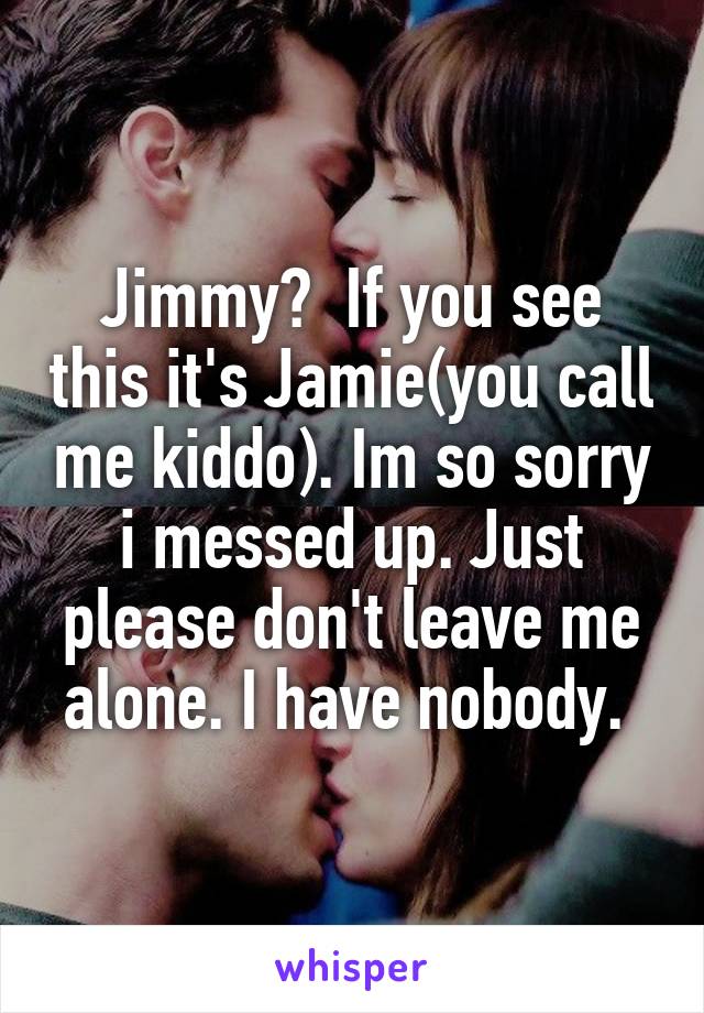 Jimmy?  If you see this it's Jamie(you call me kiddo). Im so sorry i messed up. Just please don't leave me alone. I have nobody. 