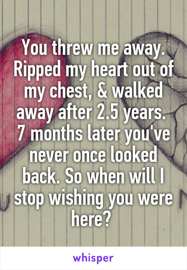 You threw me away. Ripped my heart out of my chest, & walked away after 2.5 years.  7 months later you've never once looked back. So when will I stop wishing you were here? 