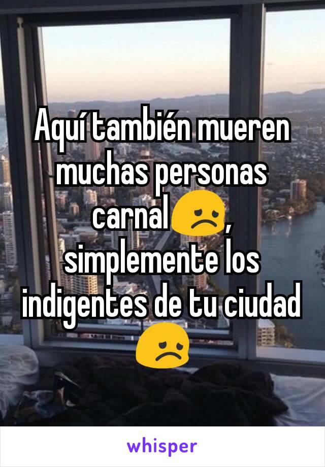 Aquí también mueren muchas personas carnal😞, simplemente los indigentes de tu ciudad😞