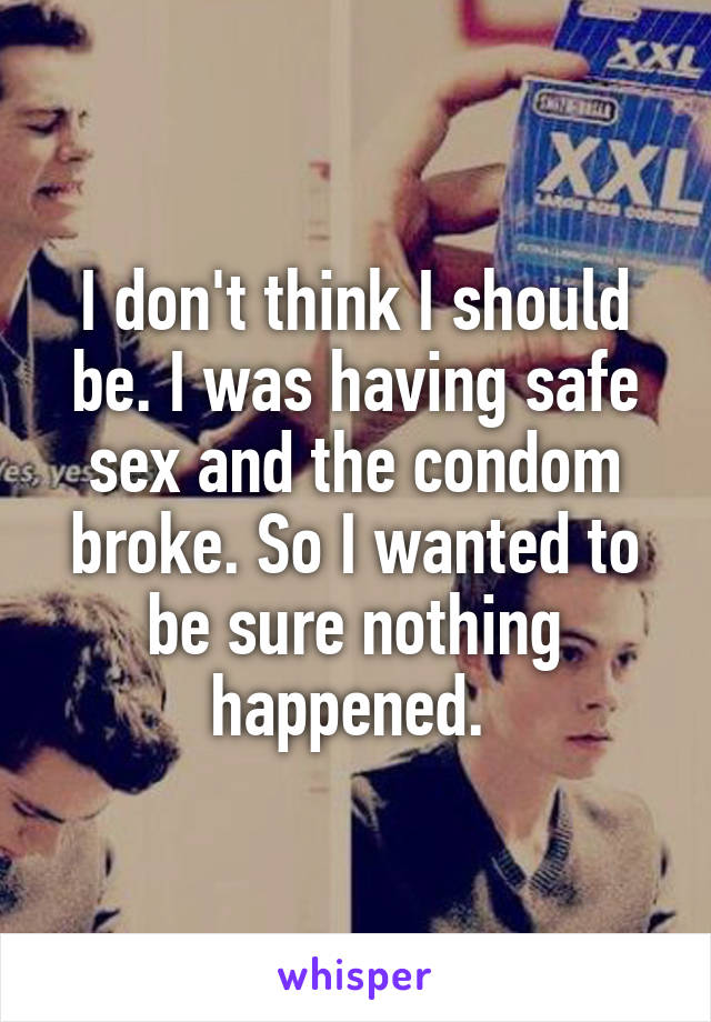 I don't think I should be. I was having safe sex and the condom broke. So I wanted to be sure nothing happened. 