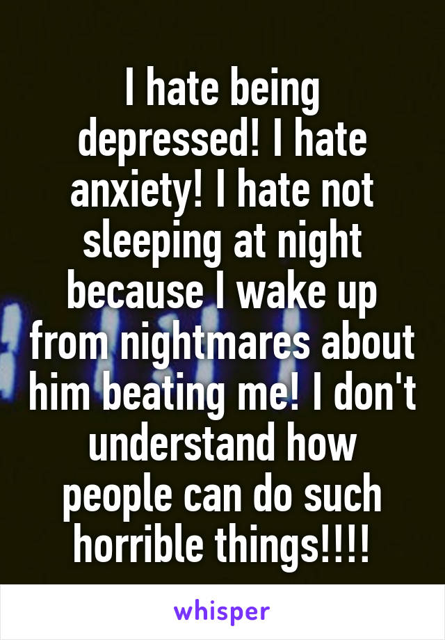 I hate being depressed! I hate anxiety! I hate not sleeping at night because I wake up from nightmares about him beating me! I don't understand how people can do such horrible things!!!!