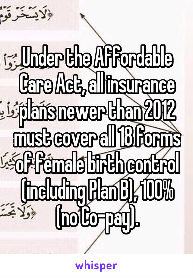 Under the Affordable Care Act, all insurance plans newer than 2012 must cover all 18 forms of female birth control (including Plan B), 100% (no Co-pay).