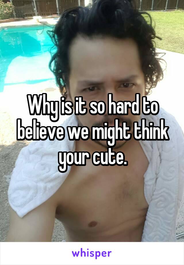 Why is it so hard to believe we might think your cute.