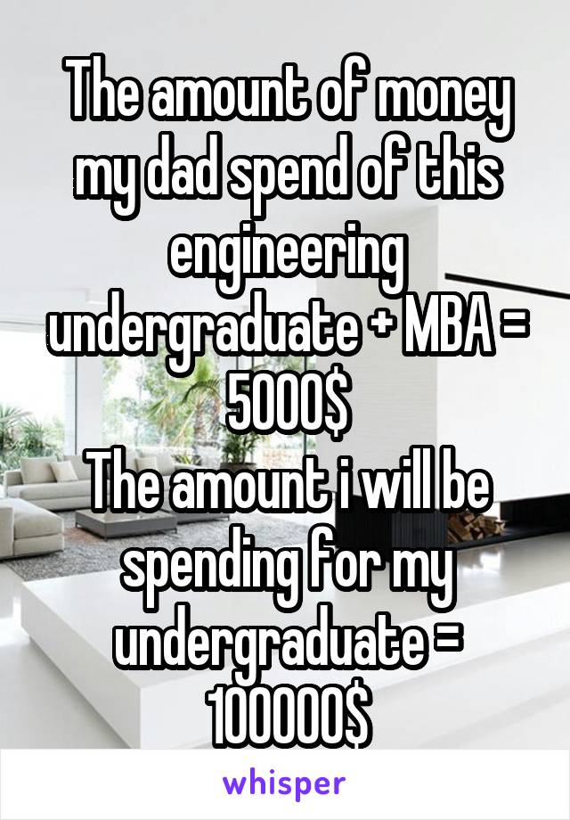 The amount of money my dad spend of this engineering undergraduate + MBA = 5000$
The amount i will be spending for my undergraduate = 100000$