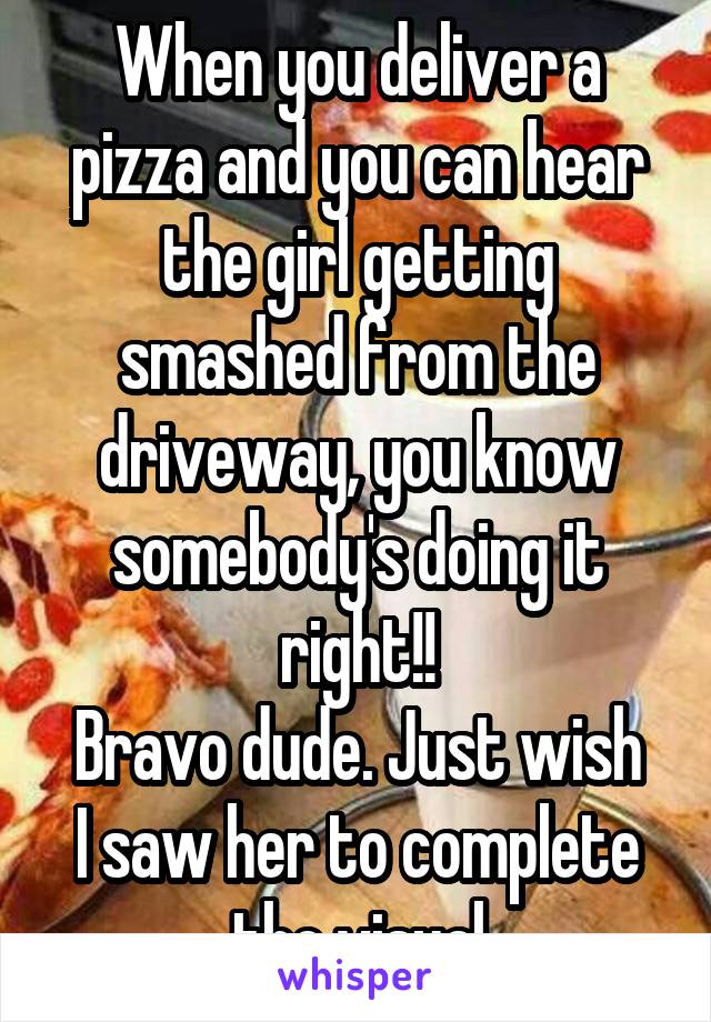 When you deliver a pizza and you can hear the girl getting smashed from the driveway, you know somebody's doing it right!!
Bravo dude. Just wish I saw her to complete the visual