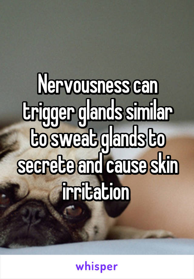 Nervousness can trigger glands similar to sweat glands to secrete and cause skin irritation 