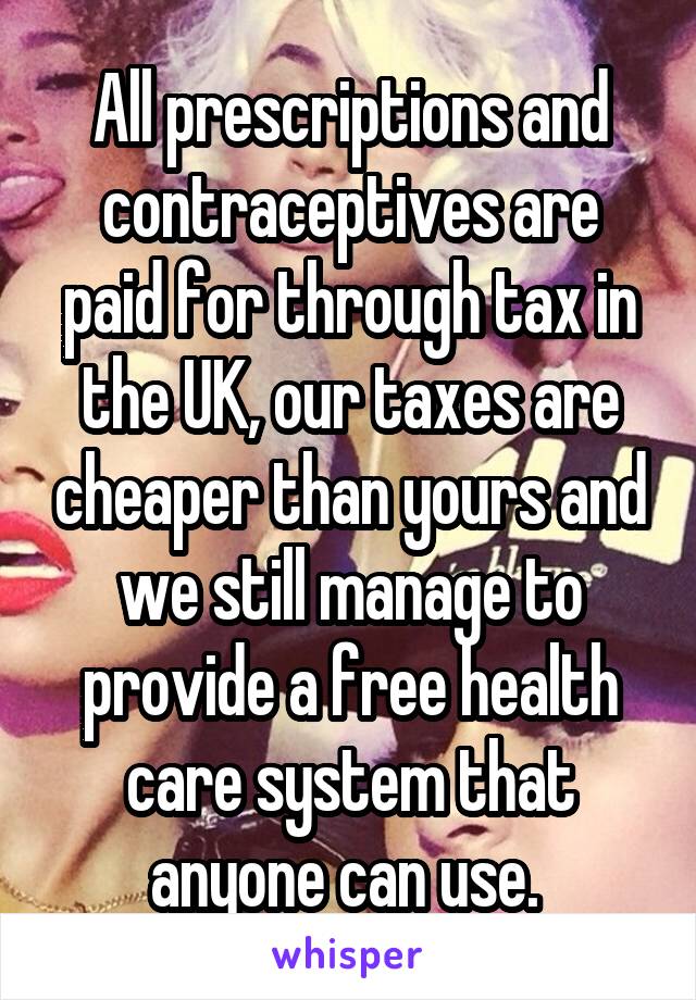 All prescriptions and contraceptives are paid for through tax in the UK, our taxes are cheaper than yours and we still manage to provide a free health care system that anyone can use. 