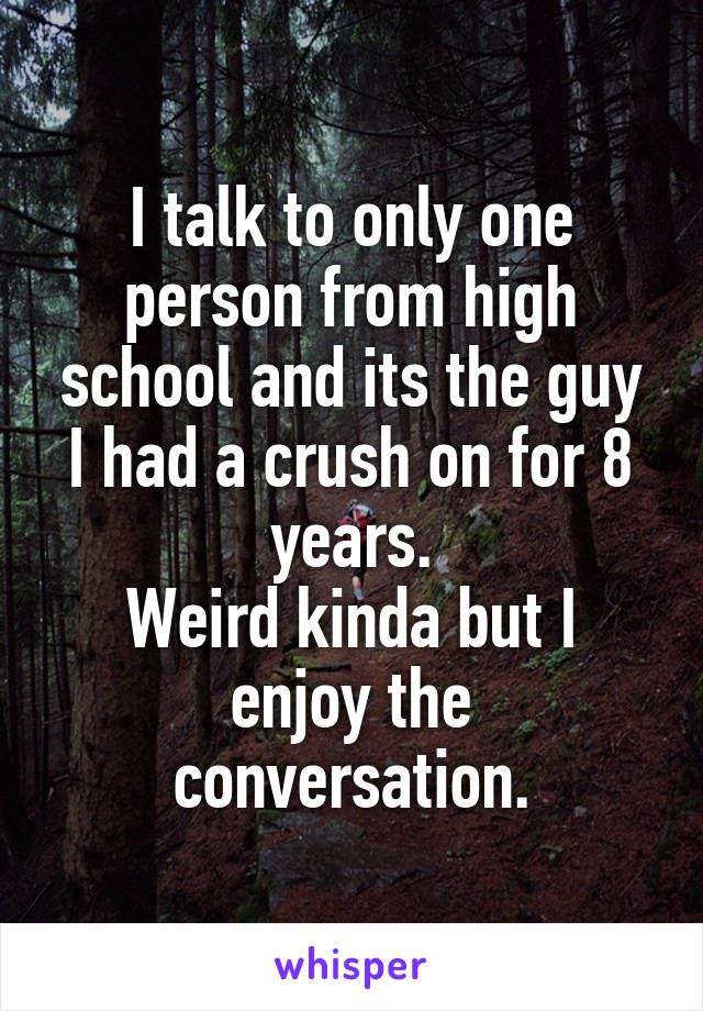 I talk to only one person from high school and its the guy I had a crush on for 8 years.
Weird kinda but I enjoy the conversation.