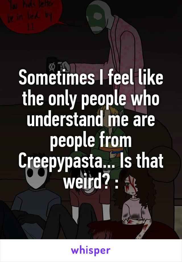 Sometimes I feel like the only people who understand me are people from Creepypasta... Is that weird? :\