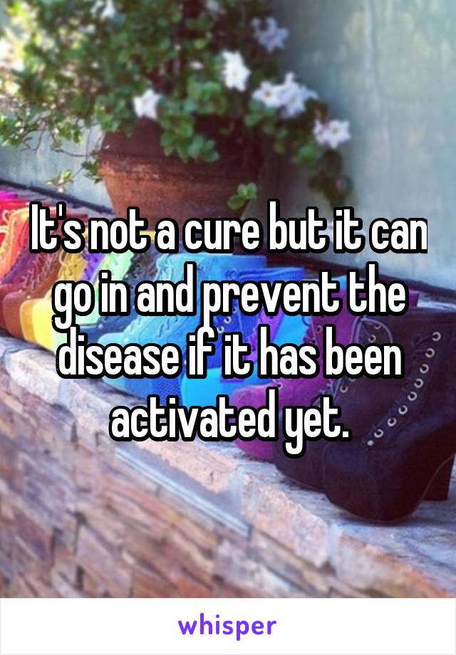 It's not a cure but it can go in and prevent the disease if it has been activated yet.