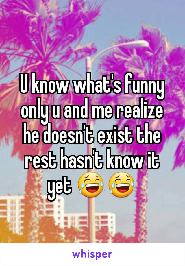 U know what's funny only u and me realize he doesn't exist the rest hasn't know it yet 😂😂