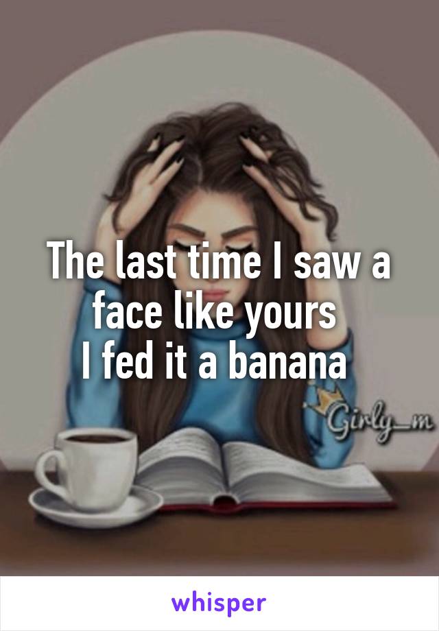 The last time I saw a face like yours 
I fed it a banana 