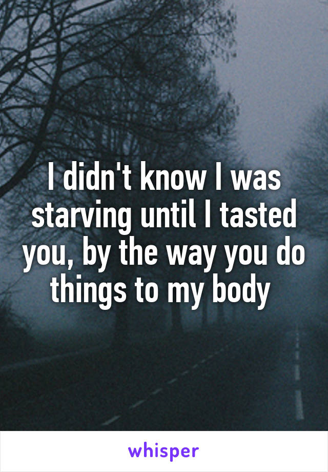 I didn't know I was starving until I tasted you, by the way you do things to my body 