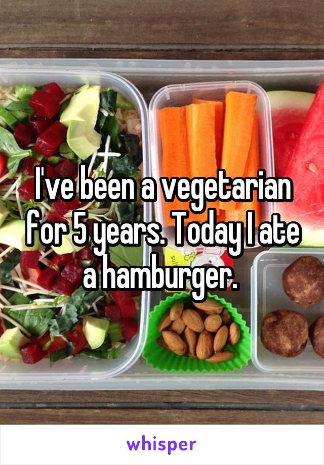 I've been a vegetarian for 5 years. Today I ate a hamburger. 