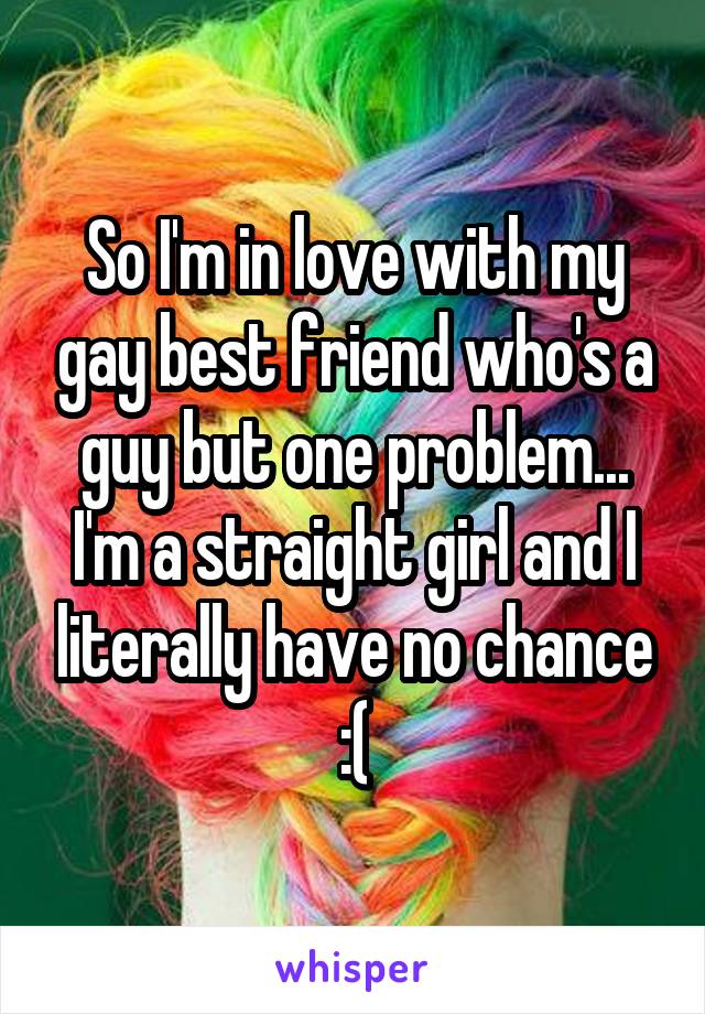 So I'm in love with my gay best friend who's a guy but one problem... I'm a straight girl and I literally have no chance :(