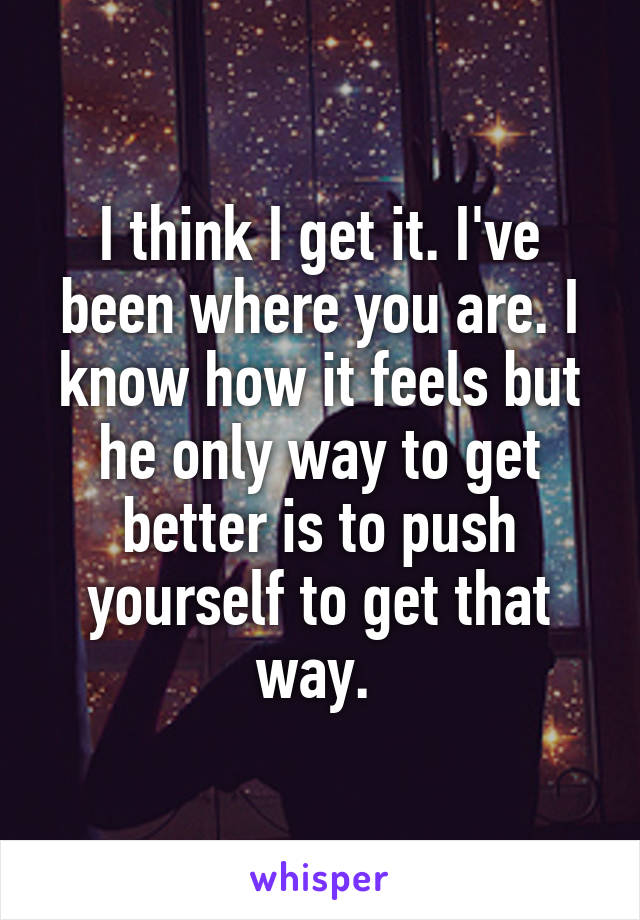 I think I get it. I've been where you are. I know how it feels but he only way to get better is to push yourself to get that way. 