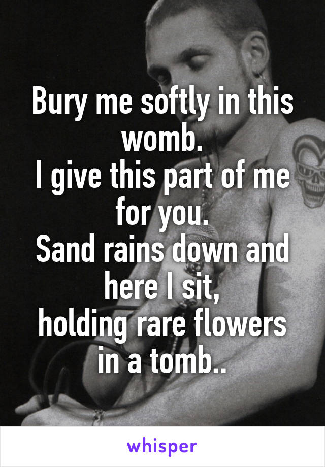 Bury me softly in this womb.
I give this part of me for you.
Sand rains down and here I sit,
holding rare flowers in a tomb..