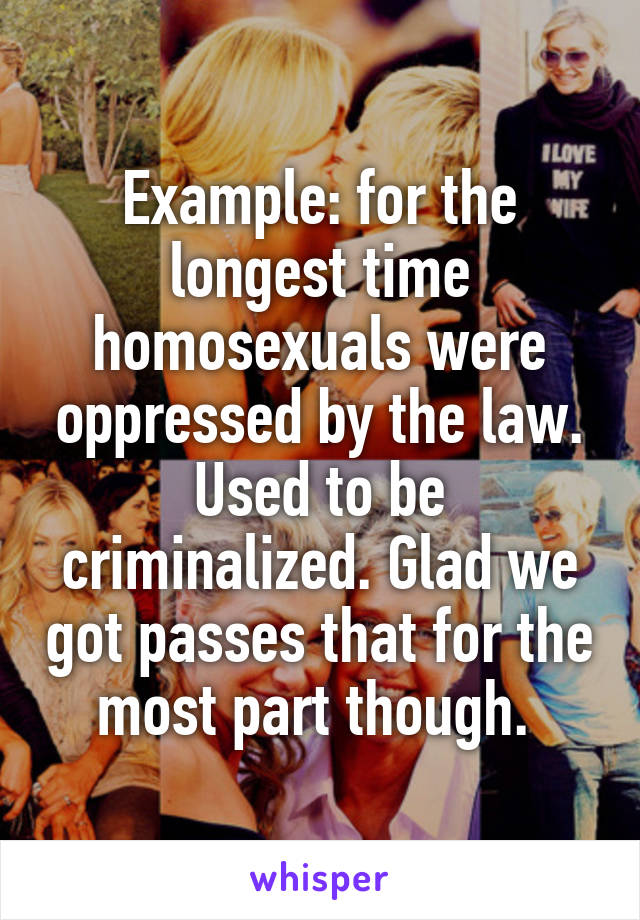 Example: for the longest time homosexuals were oppressed by the law. Used to be criminalized. Glad we got passes that for the most part though. 