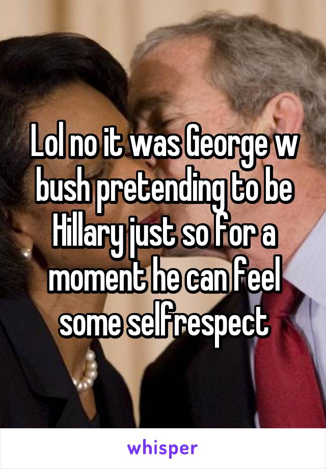 Lol no it was George w bush pretending to be Hillary just so for a moment he can feel some selfrespect