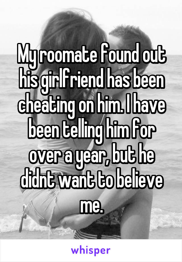 My roomate found out his girlfriend has been cheating on him. I have been telling him for over a year, but he didnt want to believe me.