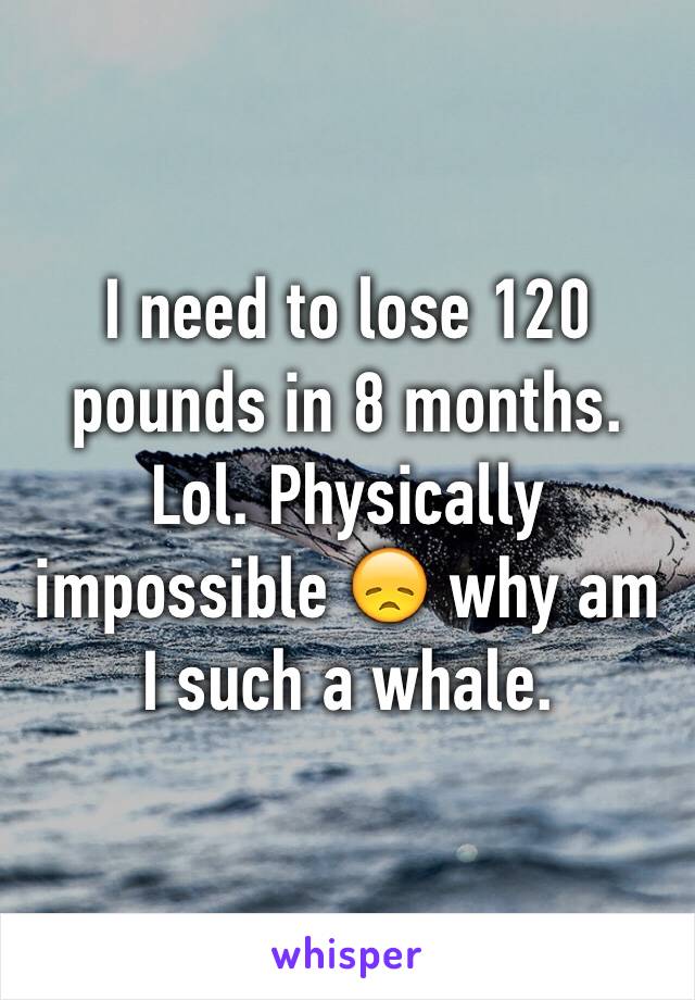 I need to lose 120 pounds in 8 months. Lol. Physically impossible 😞 why am I such a whale. 