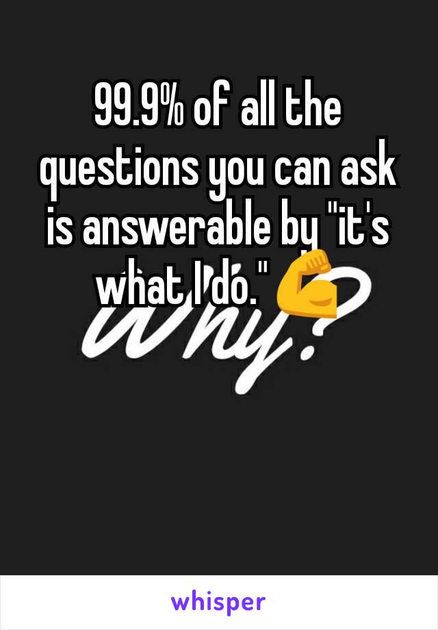 99.9% of all the questions you can ask is answerable by "it's what I do."💪